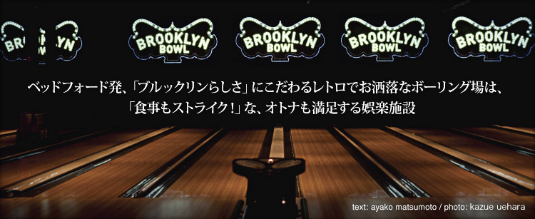 ベッドフォード発、「ブルックリンらしさ」にこだわるレトロでお洒落なボーリング場は、「食事もストライク！」な、オトナも満足する娯楽施設 Text by Ayako Matsumoto / Photo by Kazue Uehara